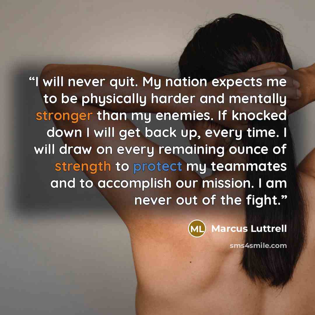 “I will never quit. My nation expects me to be physically harder and mentally stronger than my enemies. If knocked down I will get back up, every time. I will draw on every remaining ounce of strength to protect my teammates and to accomplish our mission. I am never out of the fight.” quote by Marcus Luttrell