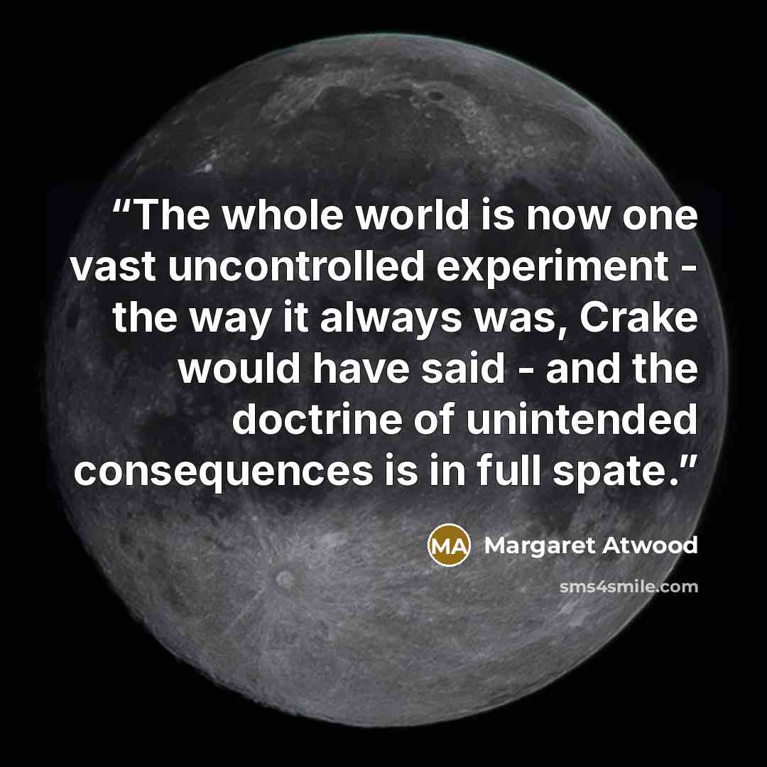 “The whole world is now one vast uncontrolled experiment - the way it always was, Crake would have said - and the doctrine of unintended consequences is in full spate.” quote by Margaret Atwood
