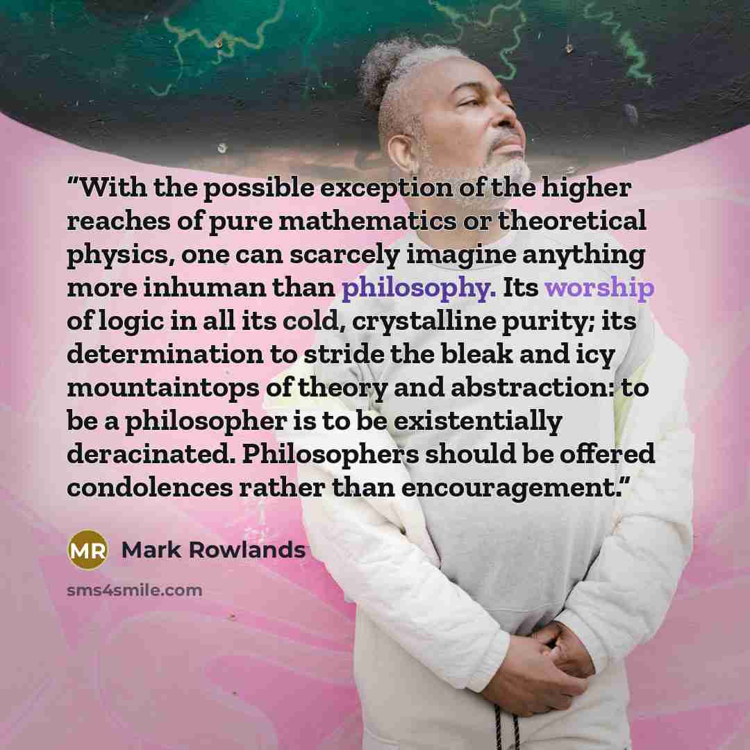 “With the possible exception of the higher reaches of pure mathematics or theoretical physics, one can scarcely imagine anything more inhuman than philosophy. Its worship of logic in all its cold, crystalline purity; its determination to stride the bleak and icy mountaintops of theory and…” quote by Mark Rowlands