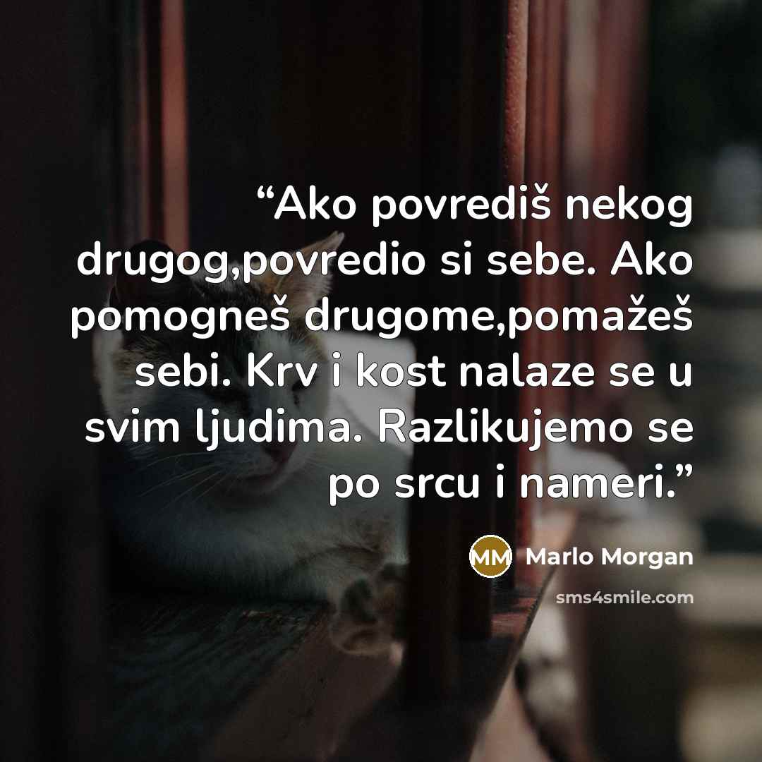 “Ako povrediš nekog drugog,povredio si sebe. Ako pomogneš drugome,pomažeš sebi. Krv i kost nalaze se u svim ljudima. Razlikujemo se po srcu i nameri.” quote by Marlo Morgan