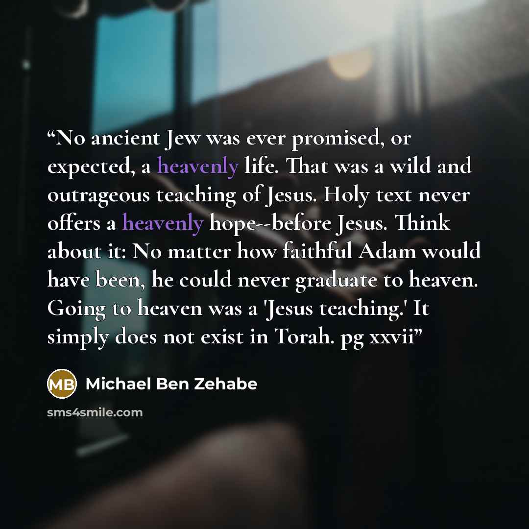 “No ancient Jew was ever promised, or expected, a heavenly life. That was a wild and outrageous teaching of Jesus. Holy text never offers a heavenly hope--before Jesus. Think about it: No matter how faithful Adam would have been, he could never graduate to heaven. Going to heaven was a 'Jesus…” quote by Michael Ben Zehabe