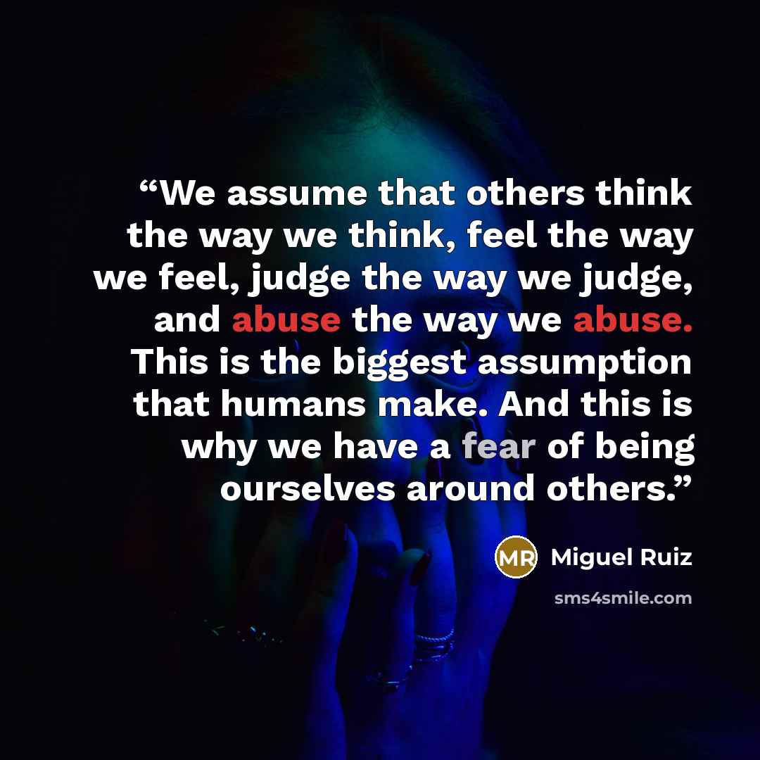 “We assume that others think the way we think, feel the way we feel, judge the way we judge, and abuse the way we abuse. This is the biggest assumption that humans make. And this is why we have a fear of being ourselves around others.” quote by Miguel Ruiz