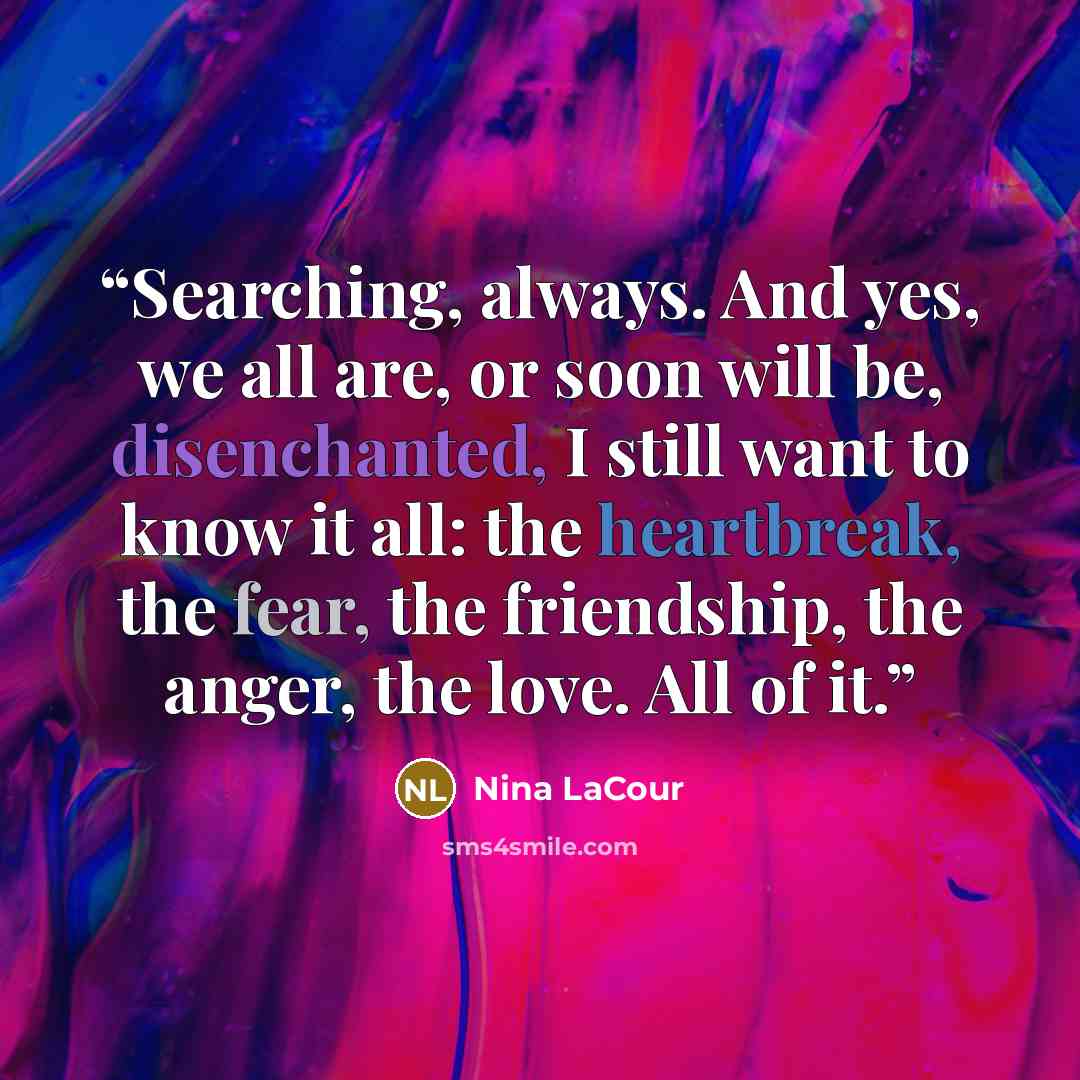 “Searching, always. And yes, we all are, or soon will be, disenchanted, I still want to know it all: the heartbreak, the fear, the friendship, the anger, the love. All of it.” quote by Nina LaCour