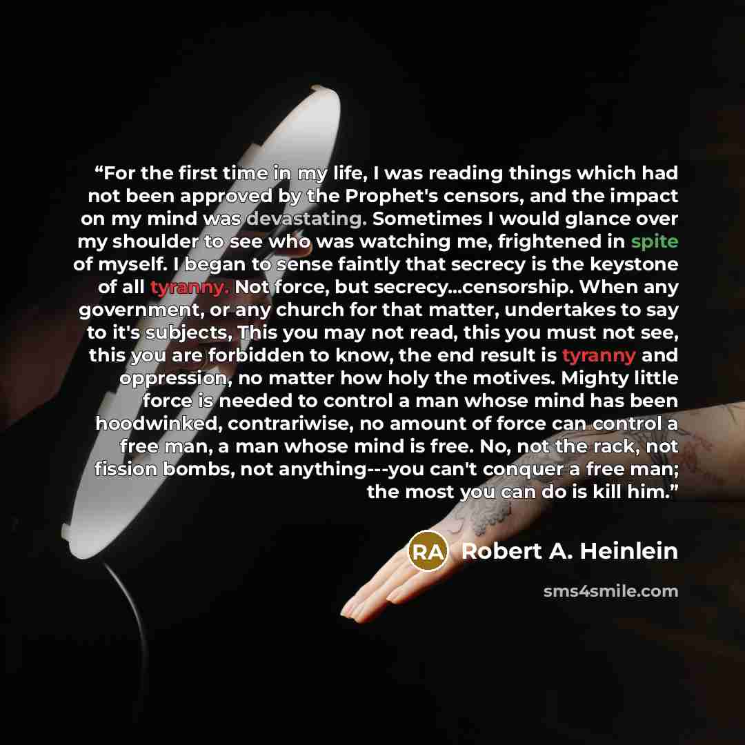 “For the first time in my life, I was reading things which had not been approved by the Prophet's censors, and the impact on my mind was devastating. Sometimes I would glance over my shoulder to see who was watching me, frightened in spite of myself. I began to sense faintly that secrecy is the…” quote by Robert A. Heinlein