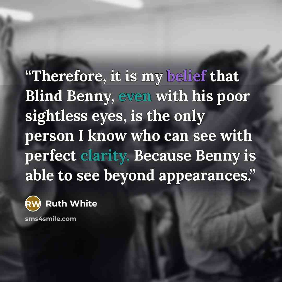 “Therefore, it is my belief that Blind Benny, even with his poor sightless eyes, is the only person I know who can see with perfect clarity. Because Benny is able to see beyond appearances.” quote by Ruth White