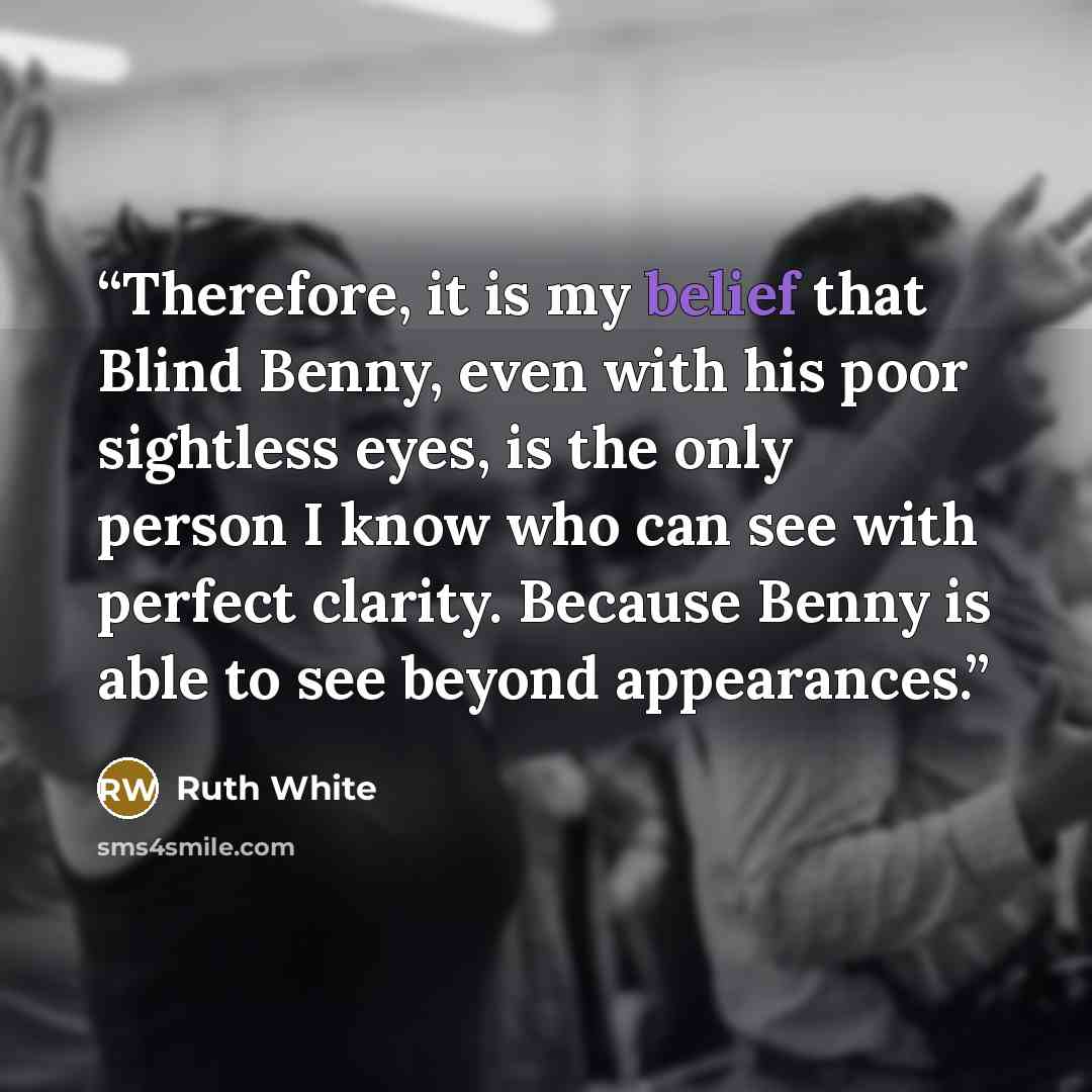 “Therefore, it is my belief that Blind Benny, even with his poor sightless eyes, is the only person I know who can see with perfect clarity. Because Benny is able to see beyond appearances.” quote by Ruth White