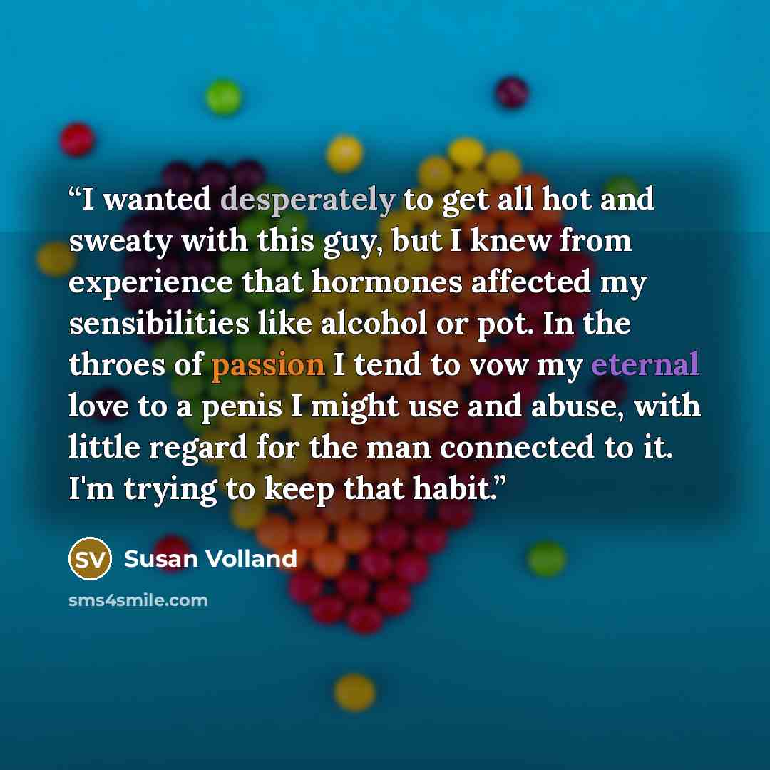 “I wanted desperately to get all hot and sweaty with this guy, but I knew from experience that hormones affected my sensibilities like alcohol or pot. In the throes of passion I tend to vow my eternal love to a penis I might use and abuse, with little regard for the man connected to it. I'm trying…” quote by Susan Volland