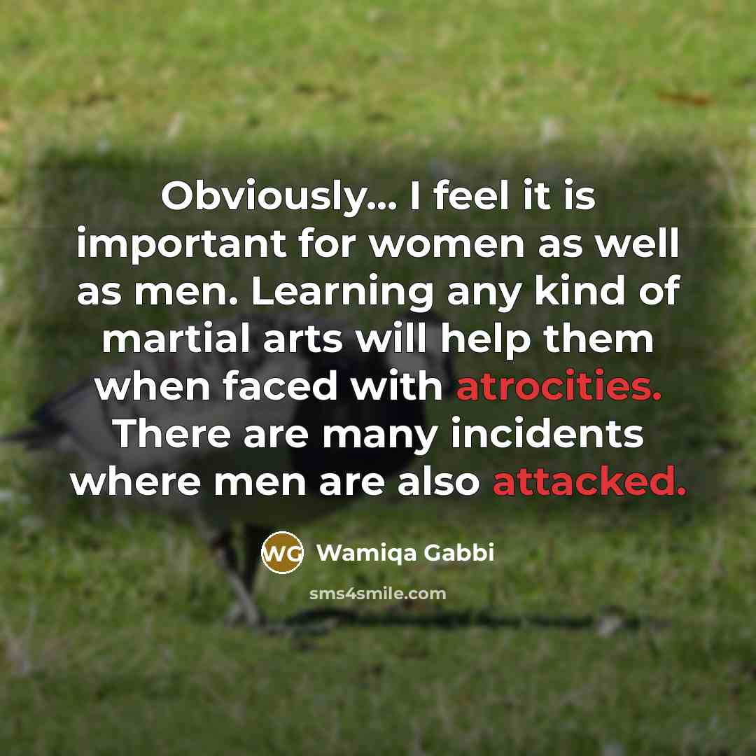 “Obviously... I feel it is important for women as well as men. Learning any kind of martial arts will help them when faced with atrocities. There are many incidents where men are also attacked.” quote by Wamiqa Gabbi
