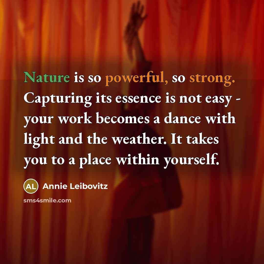 “Nature is so powerful, so strong. Capturing its essence is not easy - your work becomes a dance with light and the weather. It takes you to a place within yourself.” quote by Annie Leibovitz