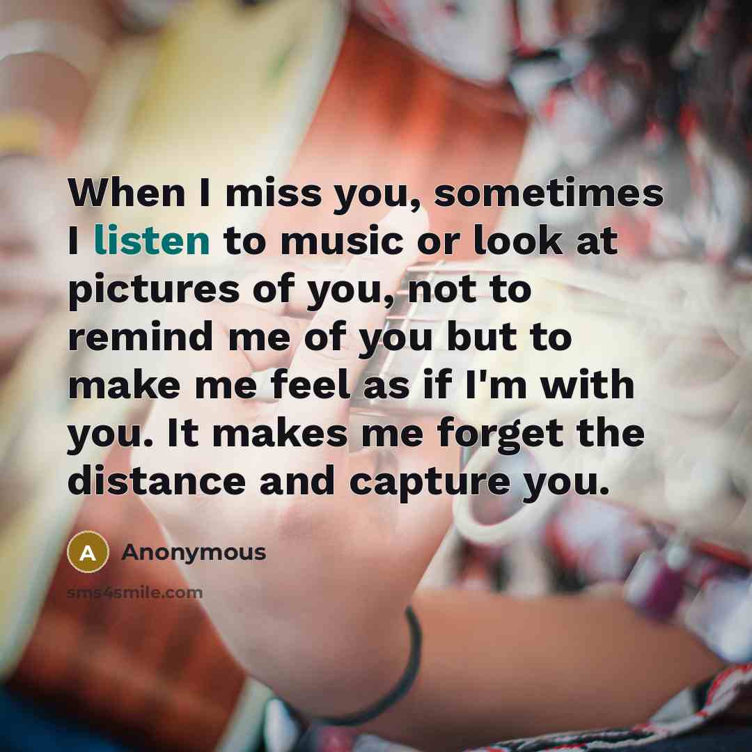 “When I miss you, sometimes I listen to music or look at pictures of you, not to remind me of you but to make me feel as if I'm with you. It makes me forget the distance and capture you.” quote by Anonymous