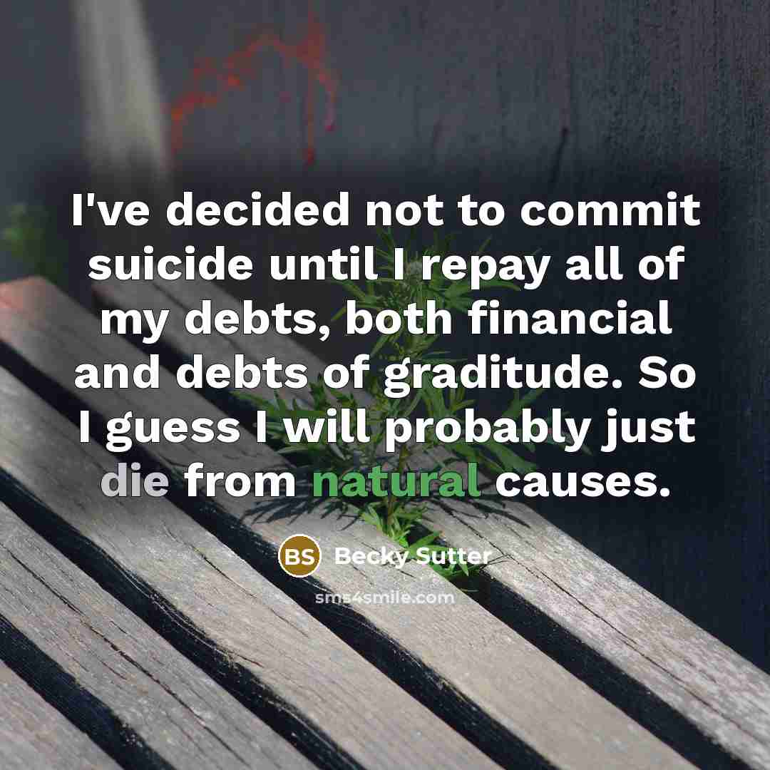 “I've decided not to commit suicide until I repay all of my debts, both financial and debts of graditude. So I guess I will probably just die from natural causes.” quote by Becky Sutter