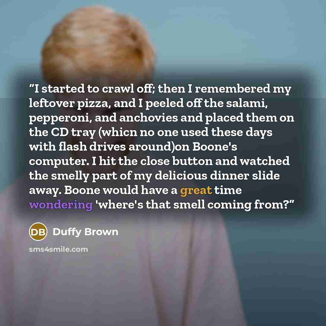 “I started to crawl off; then I remembered my leftover pizza, and I peeled off the salami, pepperoni, and anchovies and placed them on the CD tray (whicn no one used these days with flash drives around)on Boone's computer. I hit the close button and watched the smelly part of my delicious dinner…” quote by Duffy Brown