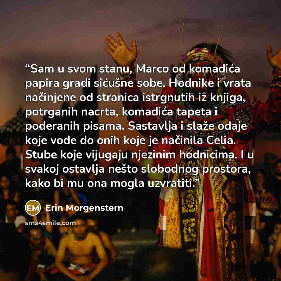 “Sam u svom stanu, Marco od komadića papira gradi sićušne sobe. Hodnike i vrata načinjene od stranica istrgnutih iz knjiga, potrganih nacrta, komadića tapeta i poderanih pisama. Sastavlja i slaže odaje koje vode do onih koje je načinila Celia. Stube koje vijugaju njezinim hodnicima. I u svakoj…” quote by Erin Morgenstern