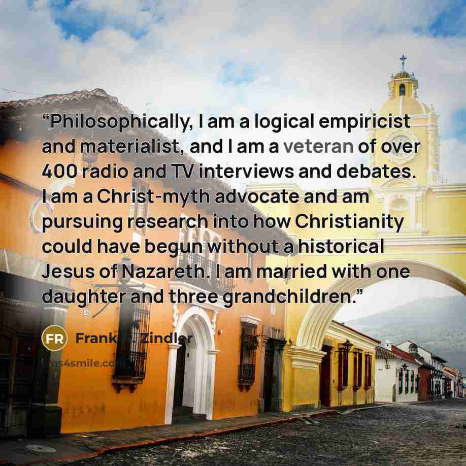 “Philosophically, I am a logical empiricist and materialist, and I am a veteran of over 400 radio and TV interviews and debates. I am a Christ-myth advocate and am pursuing research into how Christianity could have begun without a historical Jesus of Nazareth. I am married with one daughter and…” quote by Frank R. Zindler