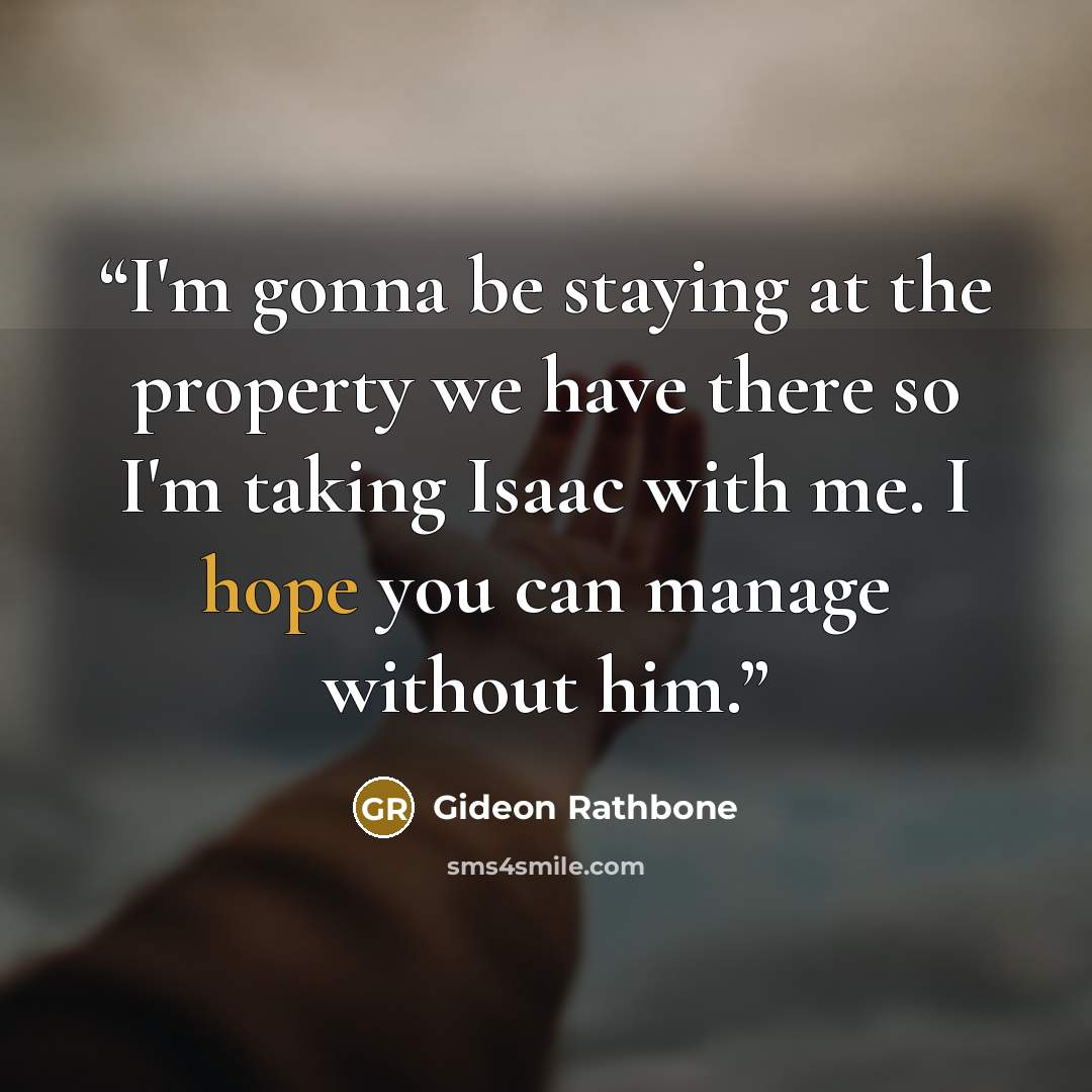 “I'm gonna be staying at the property we have there so I'm taking Isaac with me. I hope you can manage without him.” quote by Gideon Rathbone