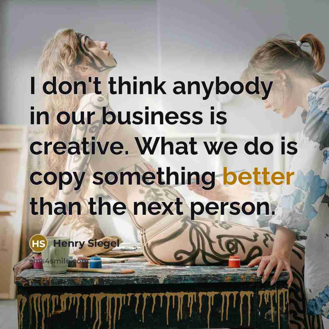 “I don't think anybody in our business is creative. What we do is copy something better than the next person.” quote by Henry Siegel