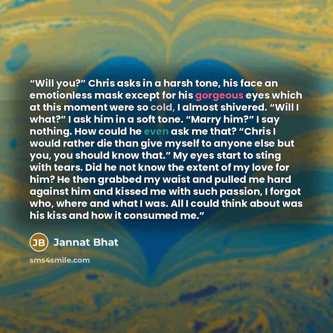 “Will you?” Chris asks in a harsh tone, his face an emotionless mask except for his gorgeous eyes which at this moment were so cold, I almost shivered. “Will I what?” I ask him in a soft tone. “Marry him?” I say nothing. How could he even ask me that? “Chris I would rather die than give myself to…” quote by Jannat Bhat