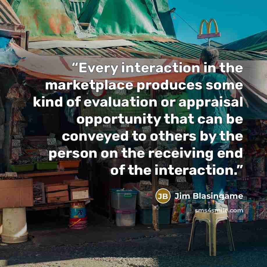 “Every interaction in the marketplace produces some kind of evaluation or appraisal opportunity that can be conveyed to others by the person on the receiving end of the interaction.” quote by Jim Blasingame