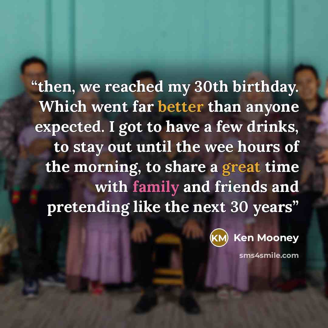 “then, we reached my 30th birthday. Which went far better than anyone expected. I got to have a few drinks, to stay out until the wee hours of the morning, to share a great time with family and friends and pretending like the next 30 years” quote by Ken Mooney