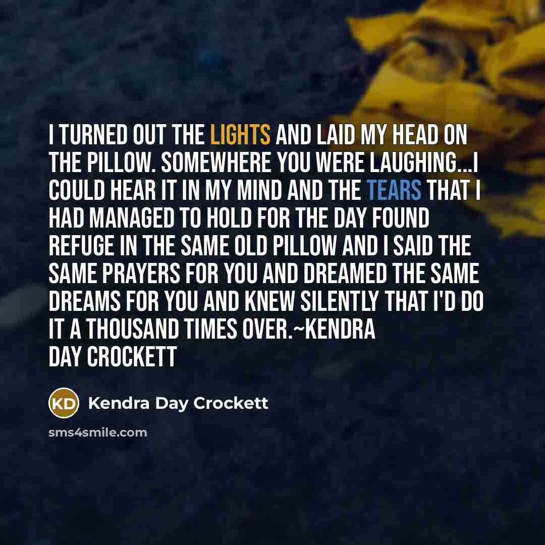 “I turned out the lights and laid my head on the pillow. Somewhere you were laughing...I could hear it in my mind and the tears that I had managed to hold for the day found refuge in the same old pillow and I said the same prayers for you and dreamed the same dreams for you and knew silently that…” quote by Kendra Day Crockett