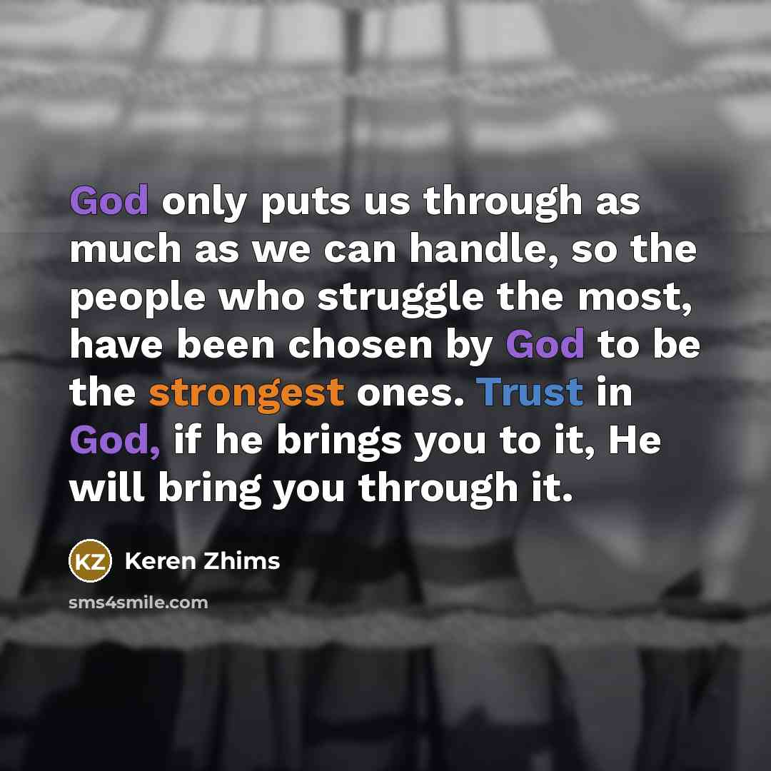 “God only puts us through as much as we can handle, so the people who struggle the most, have been chosen by God to be the strongest ones. Trust in God, if he brings you to it, He will bring you through it.” quote by Keren Zhims