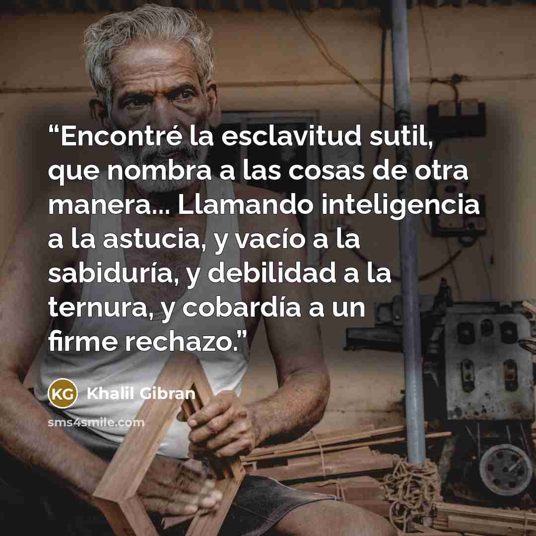 “Encontré la esclavitud sutil, que nombra a las cosas de otra manera... Llamando inteligencia a la astucia, y vacío a la sabiduría, y debilidad a la ternura, y cobardía a un firme rechazo.” quote by Khalil Gibran