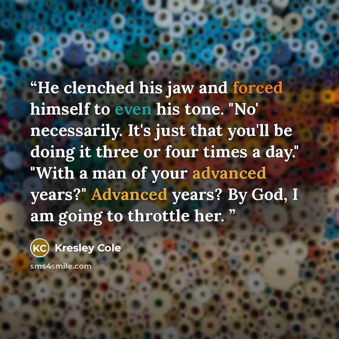“He clenched his jaw and forced himself to even his tone. "No' necessarily. It's just that you'll be doing it three or four times a day." "With a man of your advanced years?" Advanced years? By God, I am going to throttle her.” quote by Kresley Cole