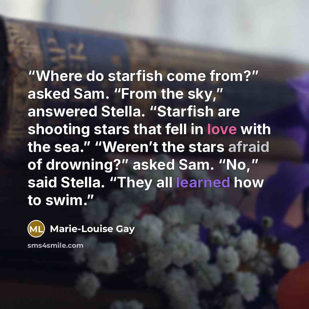 “Where do starfish come from?” asked Sam. “From the sky,” answered Stella. “Starfish are shooting stars that fell in love with the sea.” “Weren’t the stars afraid of drowning?” asked Sam. “No,” said Stella. “They all learned how to swim.” quote by Marie-Louise Gay