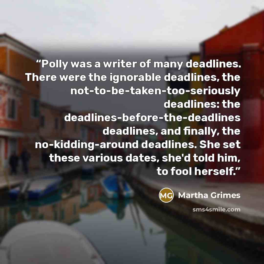 “Polly was a writer of many deadlines. There were the ignorable deadlines, the not-to-be-taken-too-seriously deadlines: the deadlines-before-the-deadlines deadlines, and finally, the no-kidding-around deadlines. She set these various dates, she'd told him, to fool herself.” quote by Martha Grimes