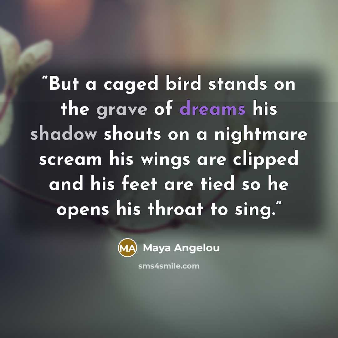“But a caged bird stands on the grave of dreams his shadow shouts on a nightmare scream his wings are clipped and his feet are tied so he opens his throat to sing.” quote by Maya Angelou