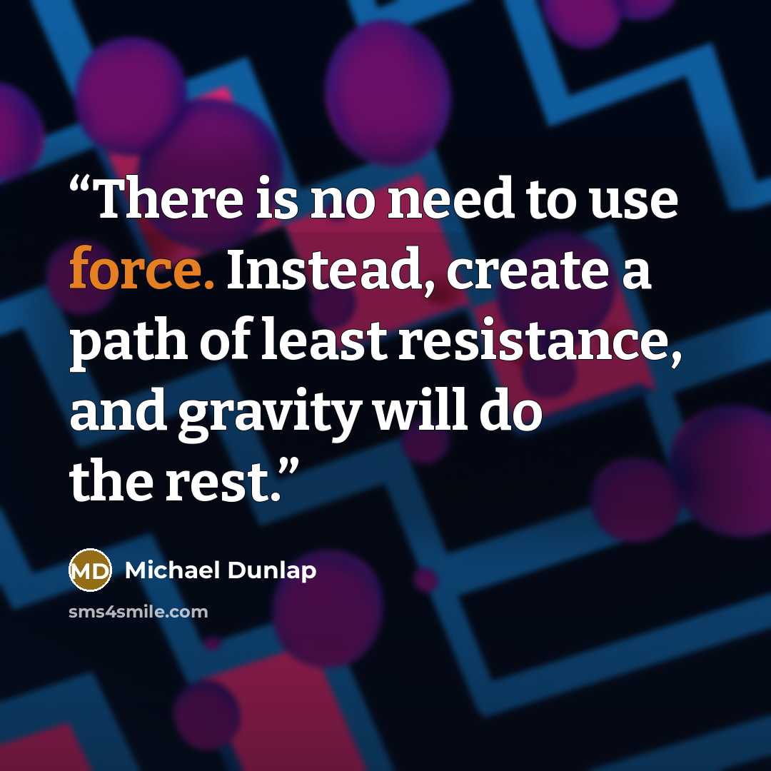“There is no need to use force. Instead, create a path of least resistance, and gravity will do the rest.” quote by Michael Dunlap
