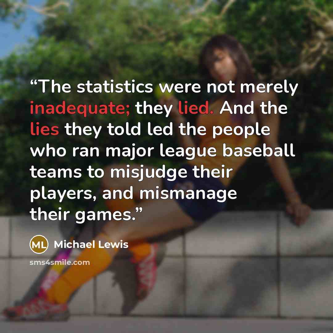 “The statistics were not merely inadequate; they lied. And the lies they told led the people who ran major league baseball teams to misjudge their players, and mismanage their games.” quote by Michael Lewis