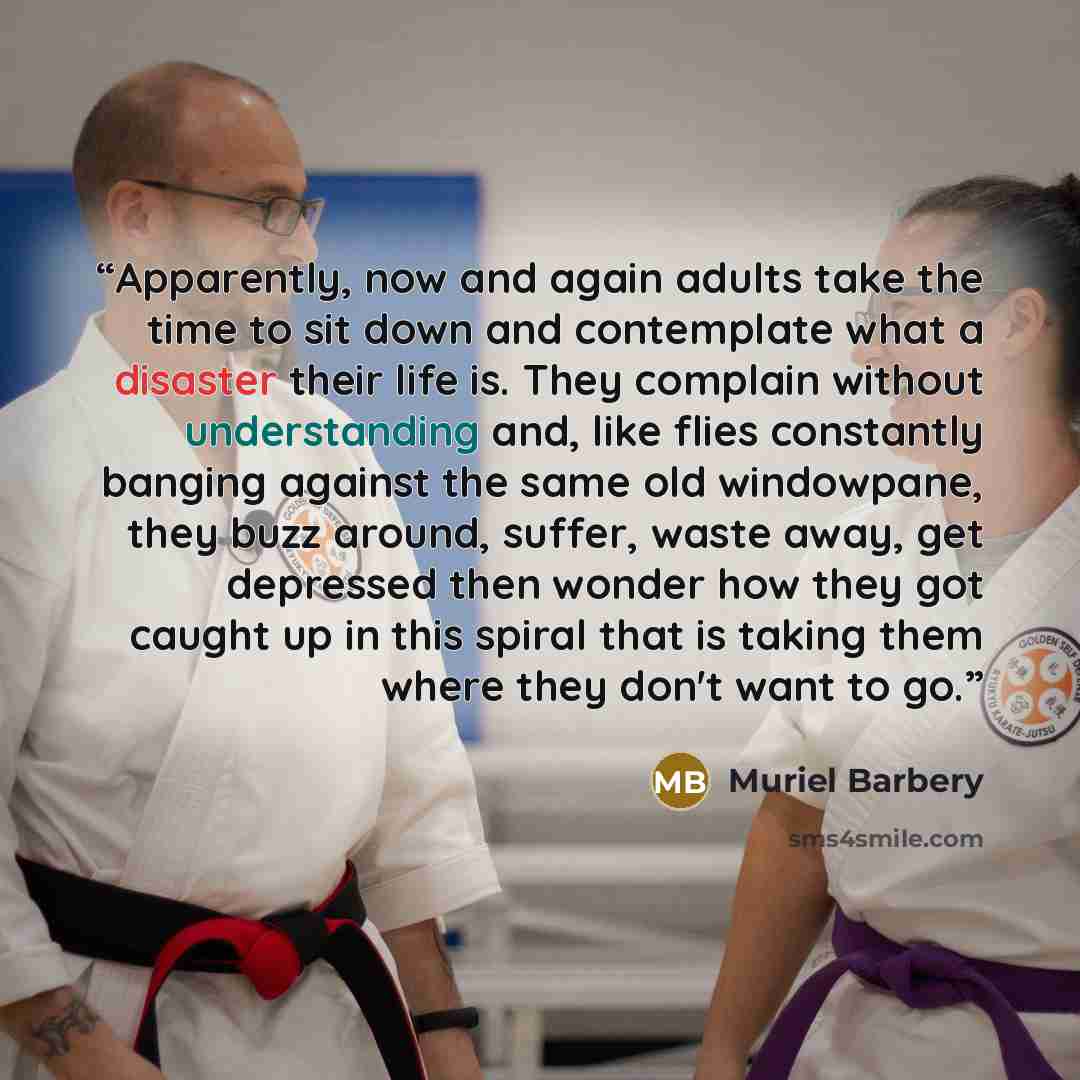 “Apparently, now and again adults take the time to sit down and contemplate what a disaster their life is. They complain without understanding and, like flies constantly banging against the same old windowpane, they buzz around, suffer, waste away, get depressed then wonder how they got caught up…” quote by Muriel Barbery