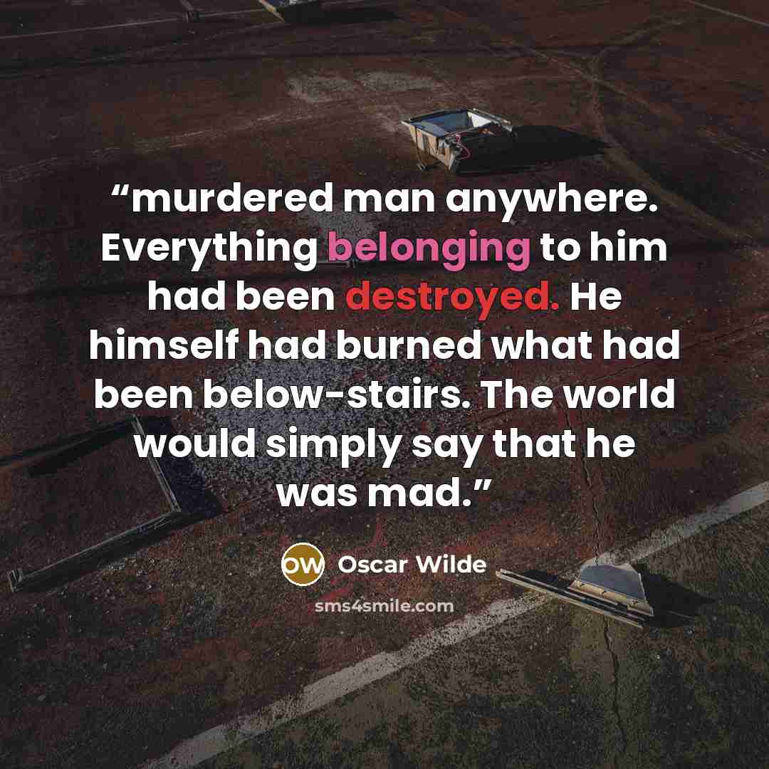 “murdered man anywhere. Everything belonging to him had been destroyed. He himself had burned what had been below-stairs. The world would simply say that he was mad.” quote by Oscar Wilde