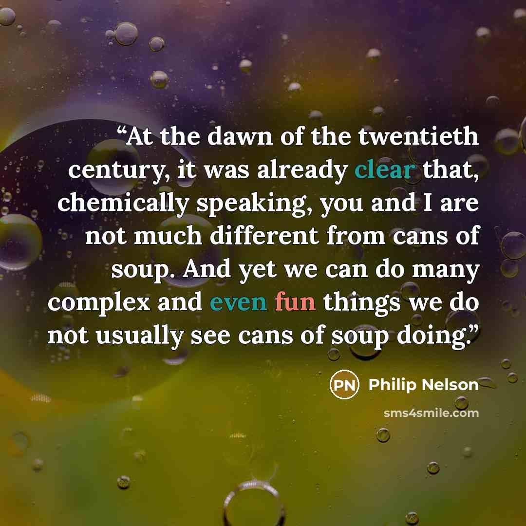 “At the dawn of the twentieth century, it was already clear that, chemically speaking, you and I are not much different from cans of soup. And yet we can do many complex and even fun things we do not usually see cans of soup doing.” quote by Philip Nelson