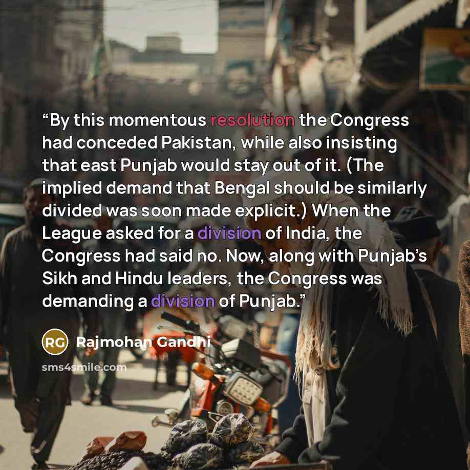 “By this momentous resolution the Congress had conceded Pakistan, while also insisting that east Punjab would stay out of it. (The implied demand that Bengal should be similarly divided was soon made explicit.) When the League asked for a division of India, the Congress had said no. Now, along with…” quote by Rajmohan Gandhi