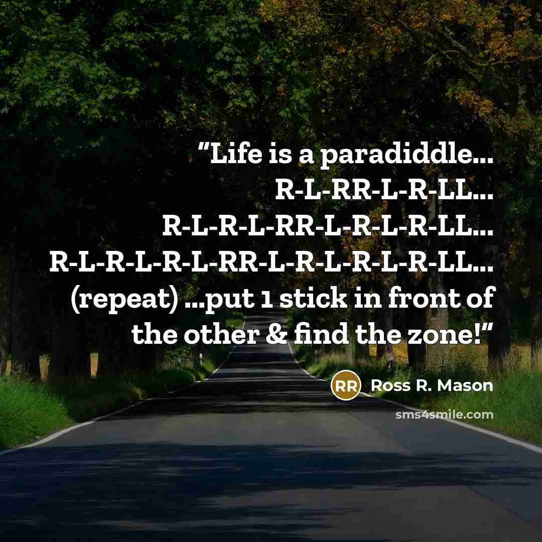 “Life is a paradiddle... R-L-RR-L-R-LL... R-L-R-L-RR-L-R-L-R-LL... R-L-R-L-R-L-RR-L-R-L-R-L-R-LL... (repeat) ...put 1 stick in front of the other & find the zone!” quote by Ross R. Mason