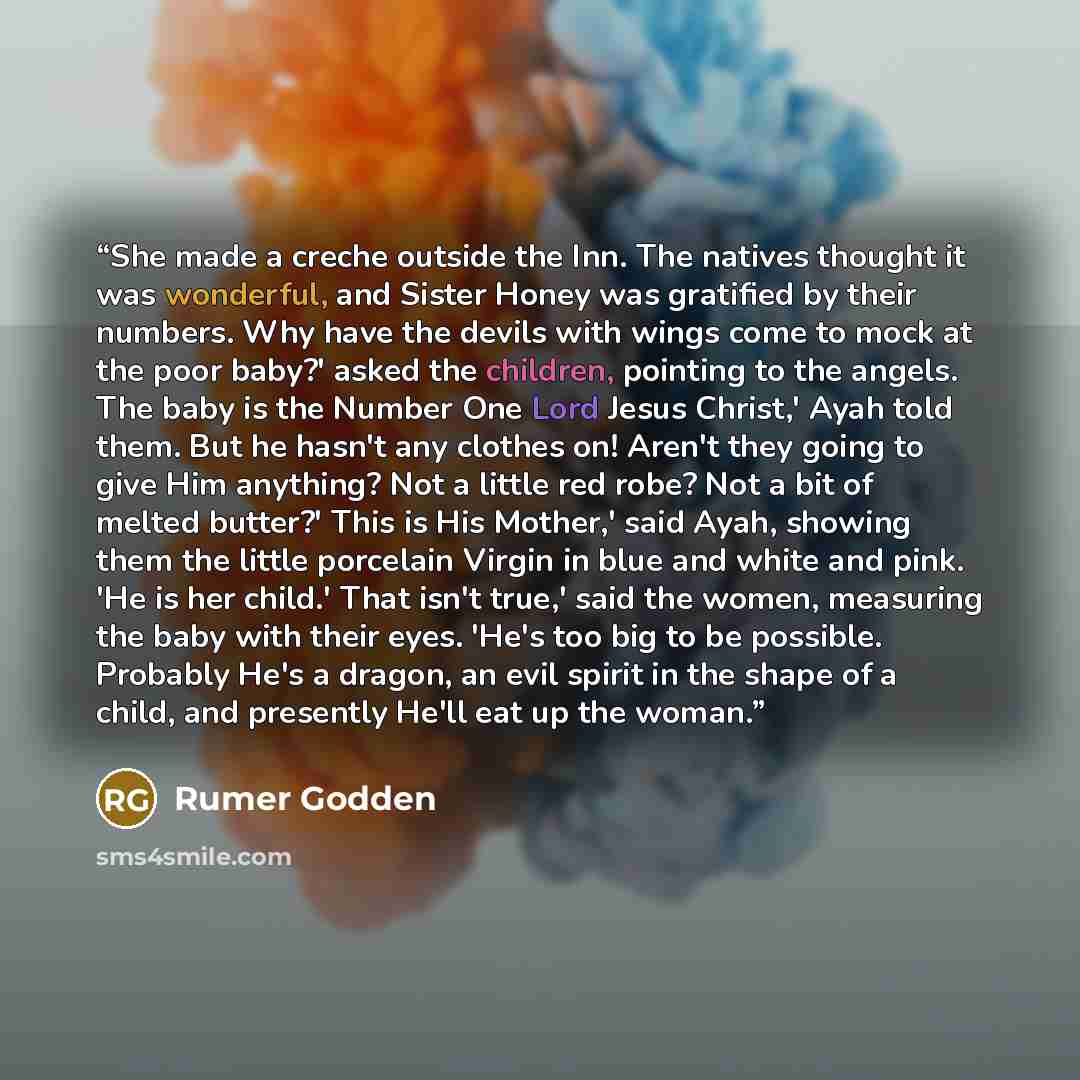 “She made a creche outside the Inn. The natives thought it was wonderful, and Sister Honey was gratified by their numbers. Why have the devils with wings come to mock at the poor baby?' asked the children, pointing to the angels. The baby is the Number One Lord Jesus Christ,' Ayah told them. But he…” quote by Rumer Godden