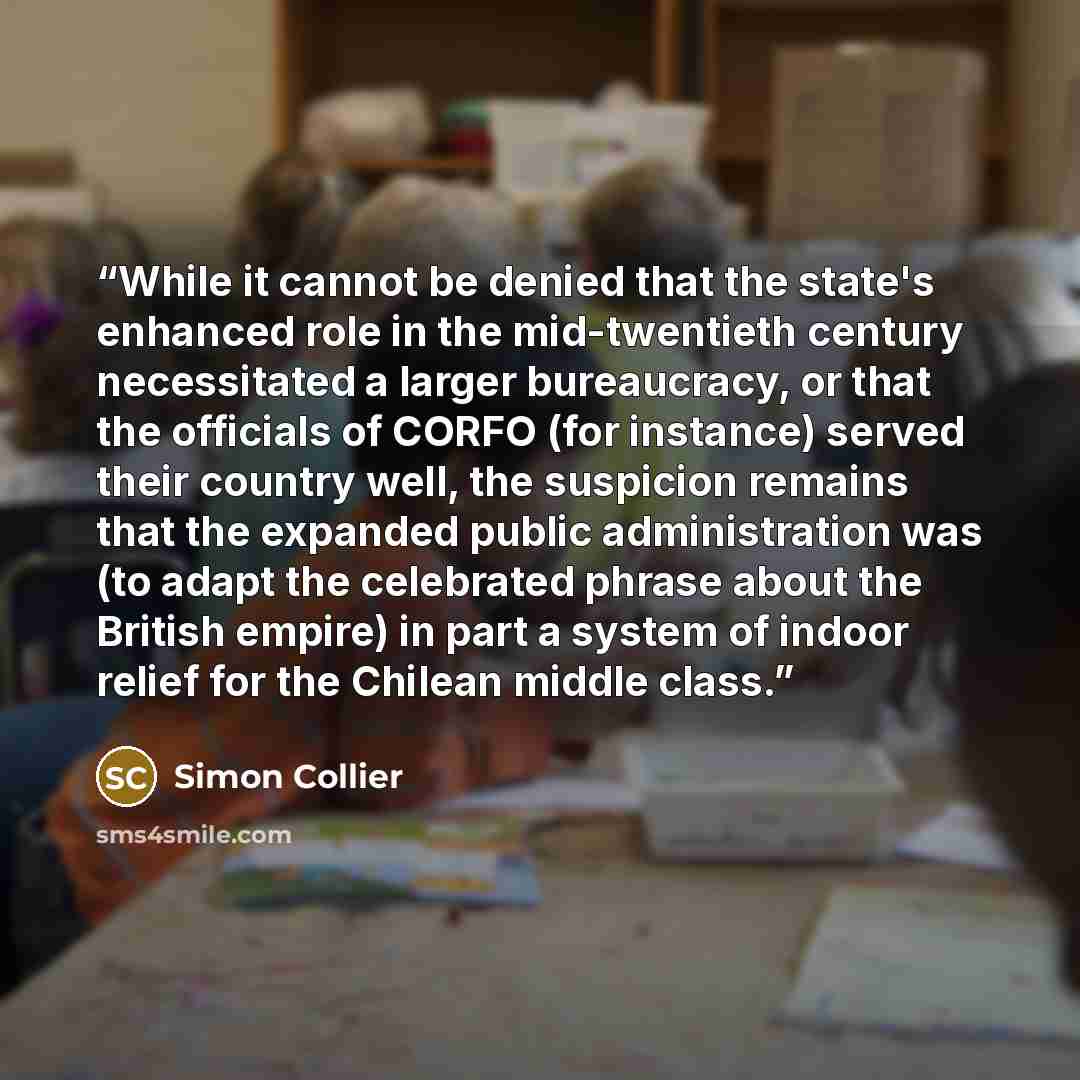 “While it cannot be denied that the state's enhanced role in the mid-twentieth century necessitated a larger bureaucracy, or that the officials of CORFO (for instance) served their country well, the suspicion remains that the expanded public administration was (to adapt the celebrated phrase about…” quote by Simon Collier