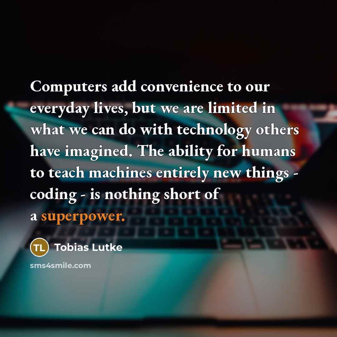 “Computers add convenience to our everyday lives, but we are limited in what we can do with technology others have imagined. The ability for humans to teach machines entirely new things - coding - is nothing short of a superpower.” quote by Tobias Lutke