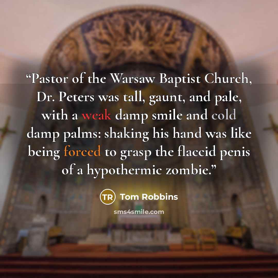 “Pastor of the Warsaw Baptist Church, Dr. Peters was tall, gaunt, and pale, with a weak damp smile and cold damp palms: shaking his hand was like being forced to grasp the flaccid penis of a hypothermic zombie.” quote by Tom Robbins