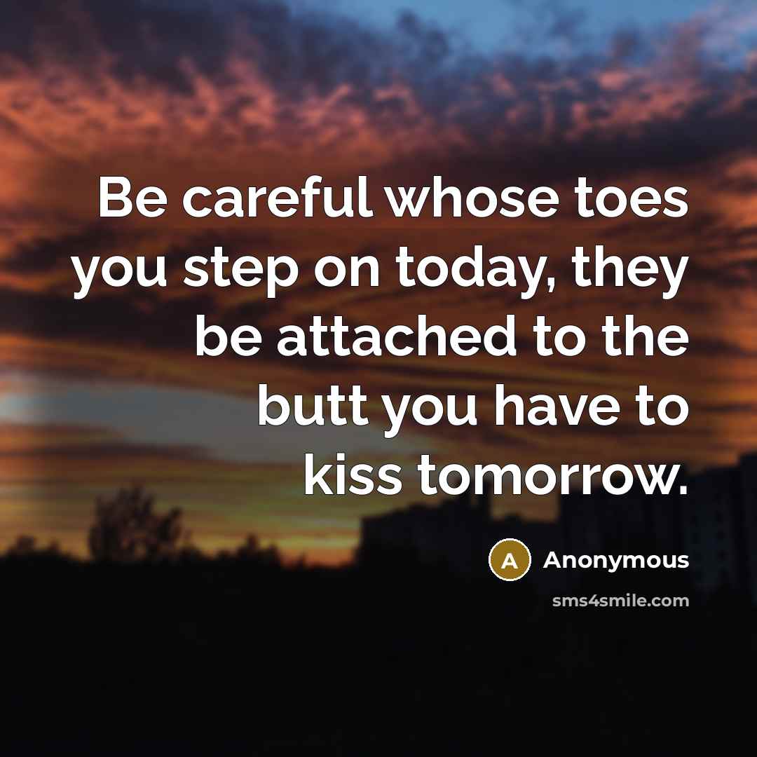“Be careful whose toes you step on today, they be attached to the butt you have to kiss tomorrow.” quote by Anonymous