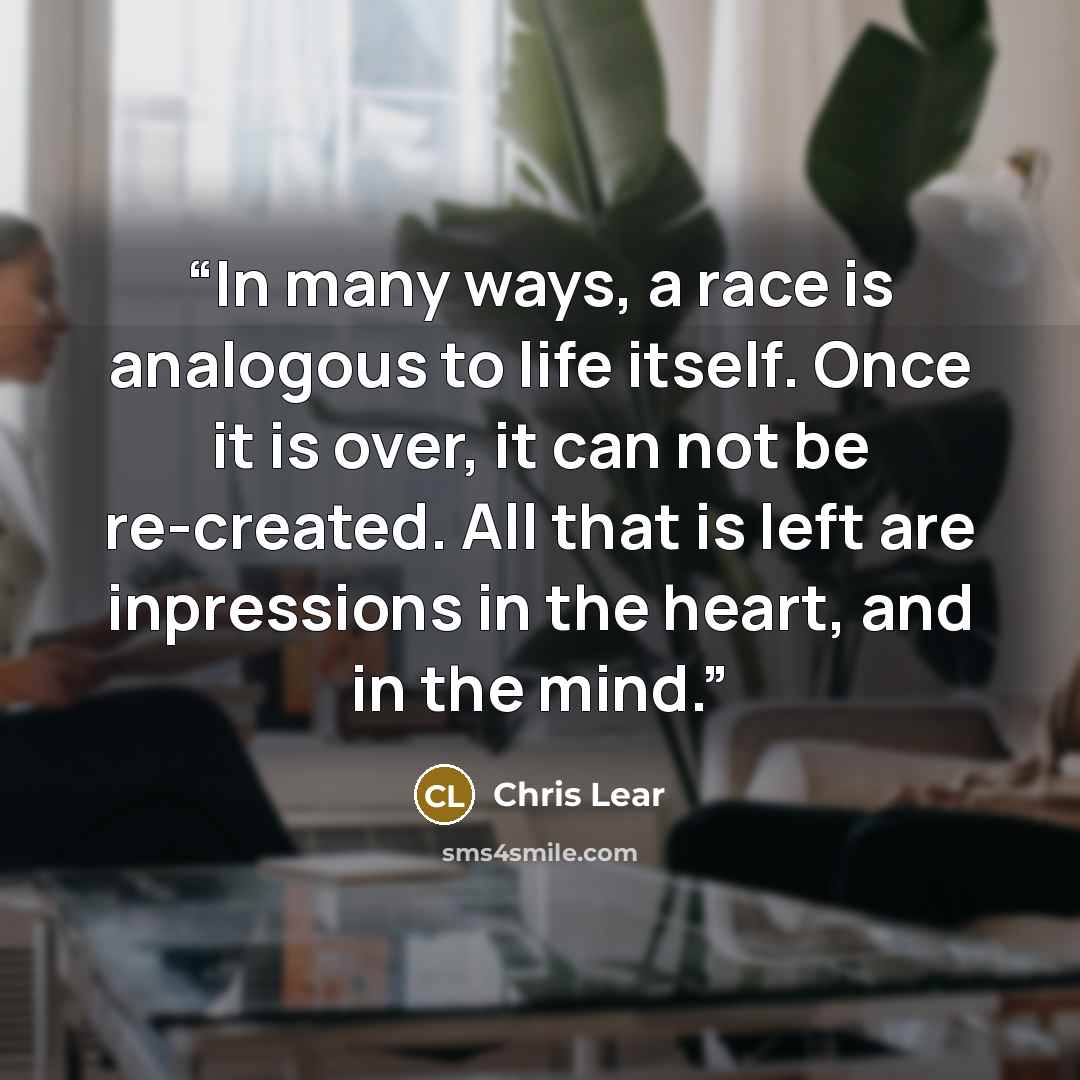 “In many ways, a race is analogous to life itself. Once it is over, it can not be re-created. All that is left are inpressions in the heart, and in the mind.” quote by Chris Lear