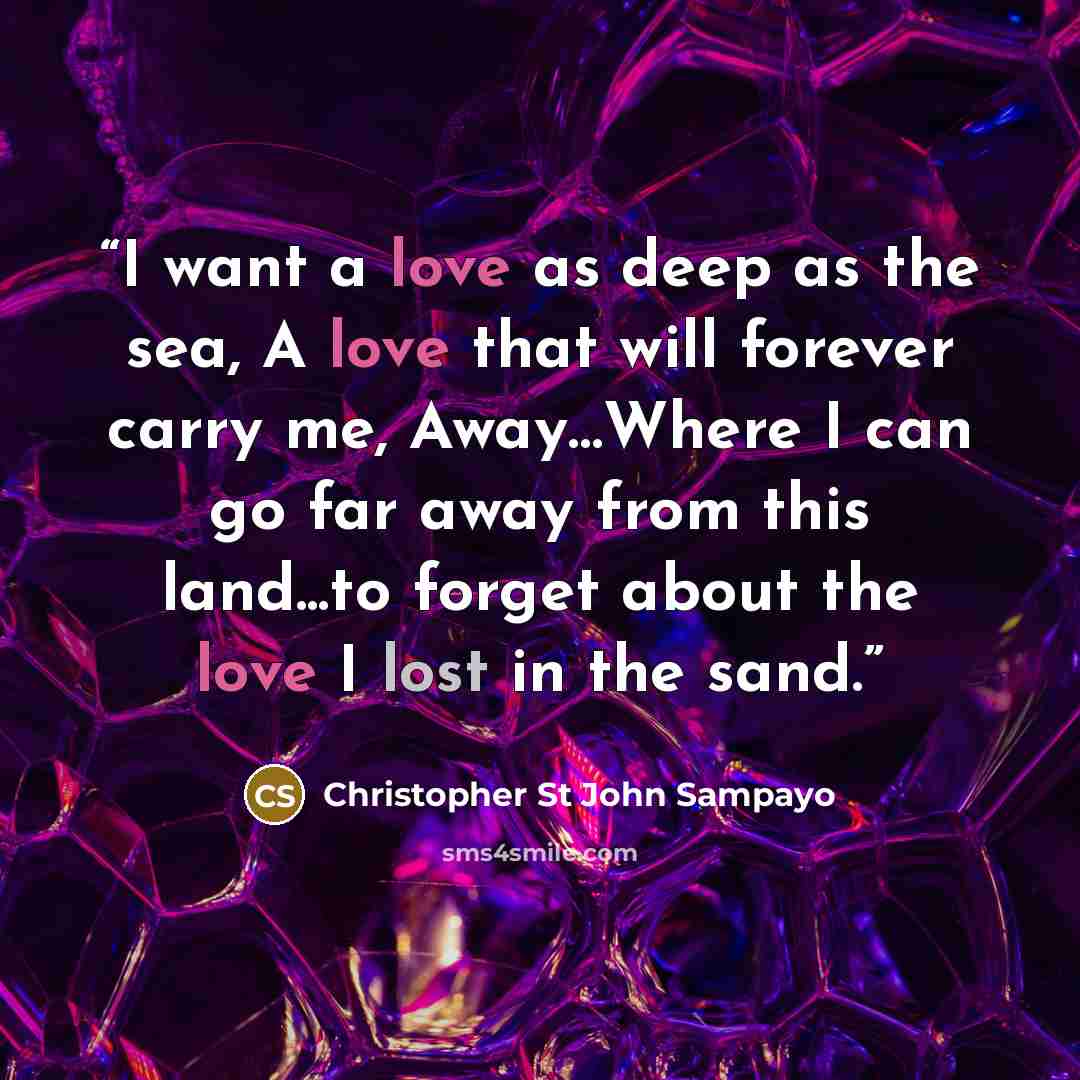 “I want a love as deep as the sea, A love that will forever carry me, Away…Where I can go far away from this land...to forget about the love I lost in the sand.” quote by Christopher St John Sampayo