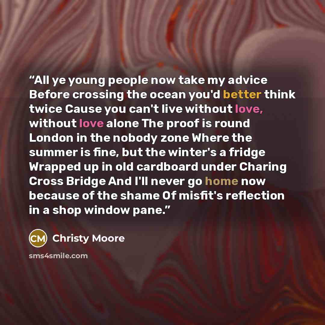“All ye young people now take my advice Before crossing the ocean you'd better think twice Cause you can't live without love, without love alone The proof is round London in the nobody zone Where the summer is fine, but the winter's a fridge Wrapped up in old cardboard under Charing Cross Bridge…” quote by Christy Moore