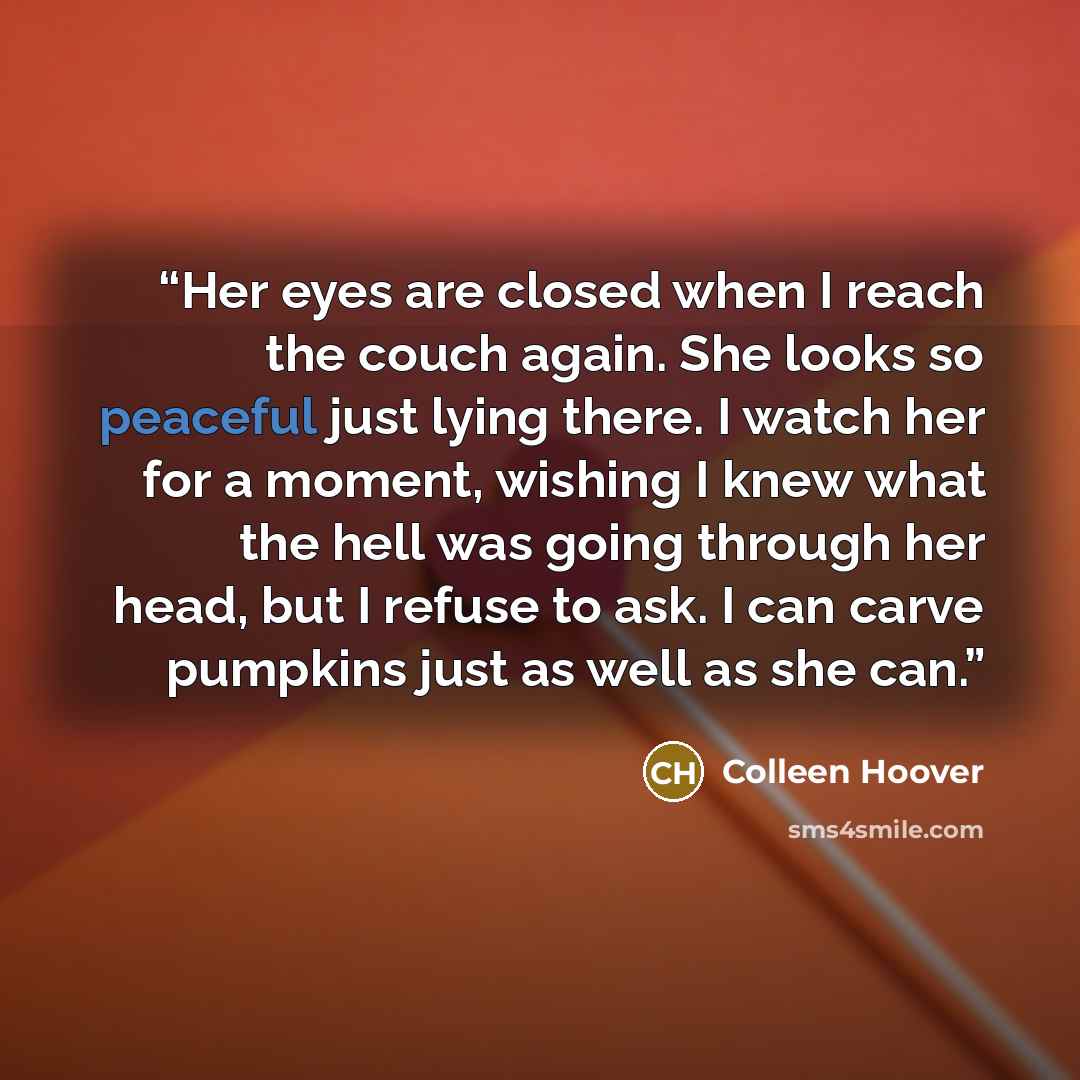 “Her eyes are closed when I reach the couch again. She looks so peaceful just lying there. I watch her for a moment, wishing I knew what the hell was going through her head, but I refuse to ask. I can carve pumpkins just as well as she can.” quote by Colleen Hoover