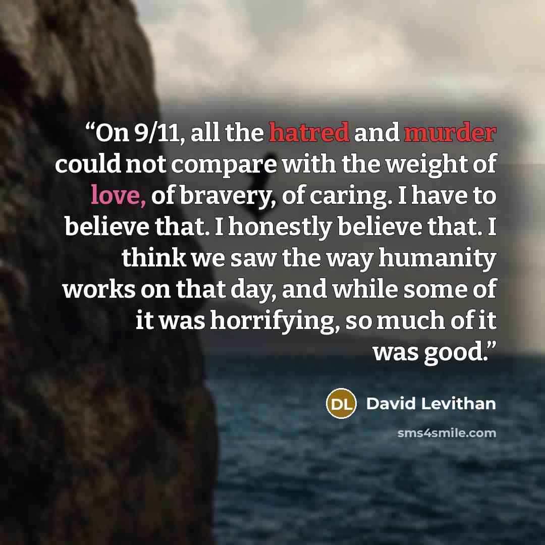 “On 9/11, all the hatred and murder could not compare with the weight of love, of bravery, of caring. I have to believe that. I honestly believe that. I think we saw the way humanity works on that day, and while some of it was horrifying, so much of it was good.” quote by David Levithan