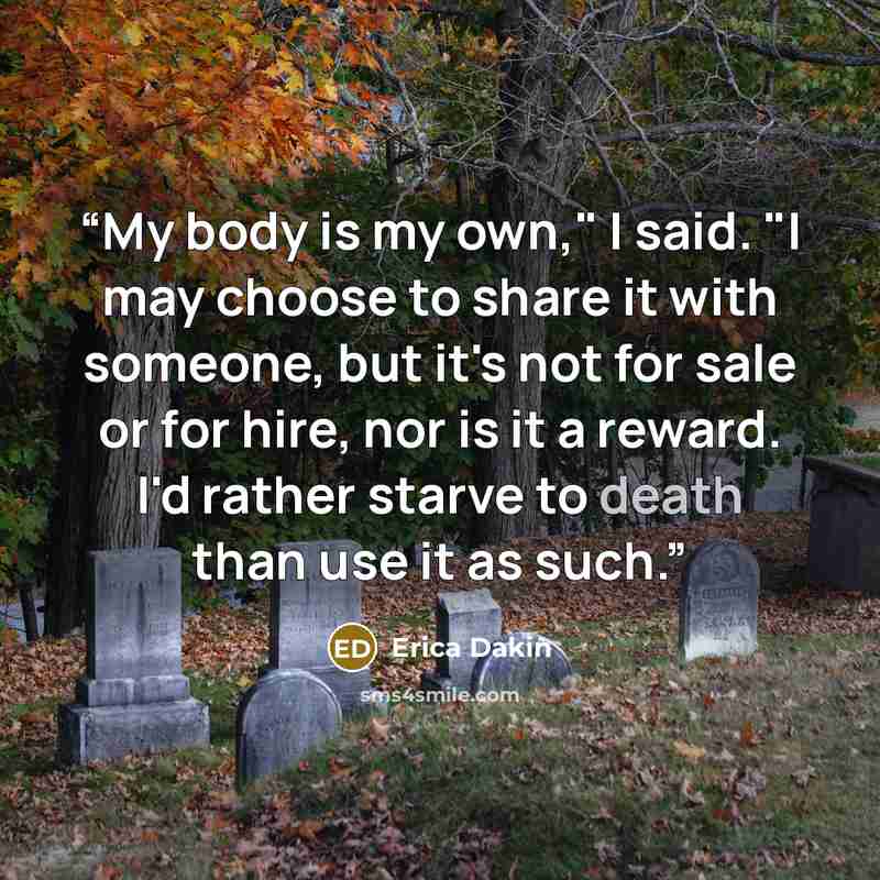 “My body is my own," I said. "I may choose to share it with someone, but it's not for sale or for hire, nor is it a reward. I'd rather starve to death than use it as such.” quote by Erica Dakin