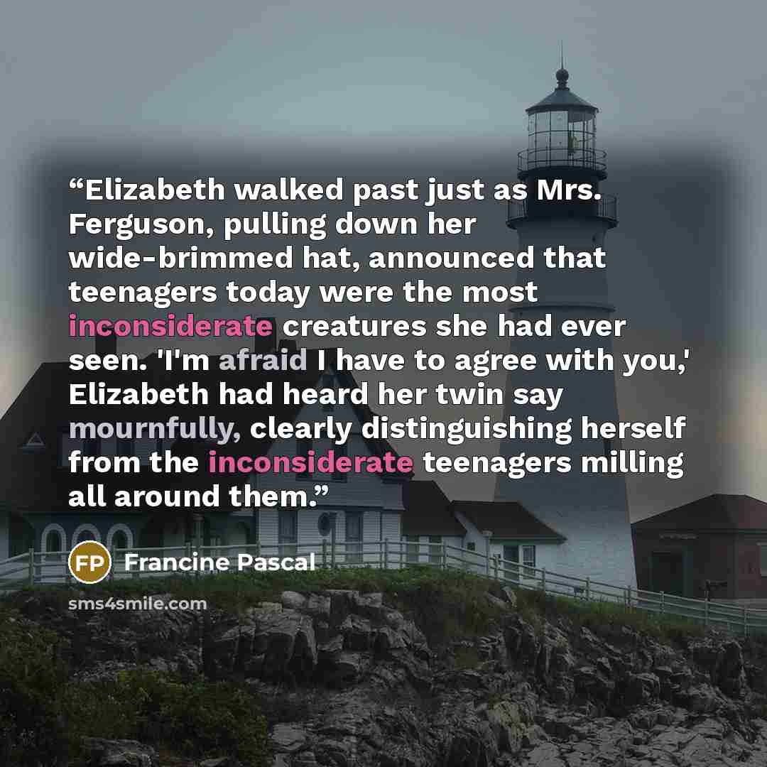 “Elizabeth walked past just as Mrs. Ferguson, pulling down her wide-brimmed hat, announced that teenagers today were the most inconsiderate creatures she had ever seen. 'I'm afraid I have to agree with you,' Elizabeth had heard her twin say mournfully, clearly distinguishing herself from the…” quote by Francine Pascal