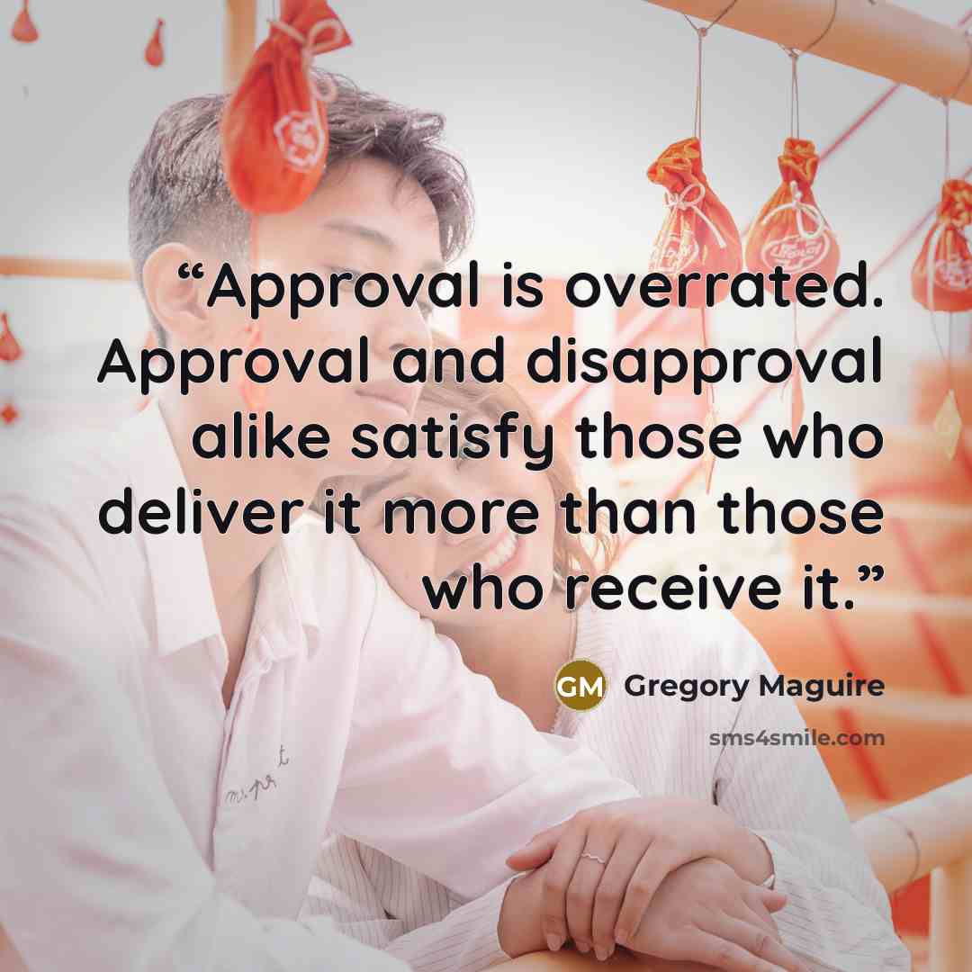 “Approval is overrated. Approval and disapproval alike satisfy those who deliver it more than those who receive it.” quote by Gregory Maguire